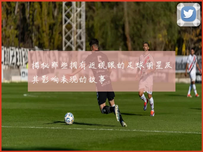 揭秘那些拥有近视眼的足球明星及其影响表现的故事