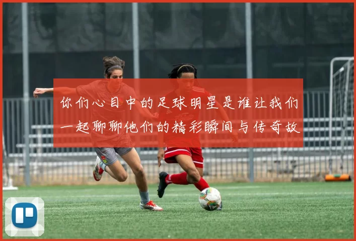 你们心目中的足球明星是谁让我们一起聊聊他们的精彩瞬间与传奇故事