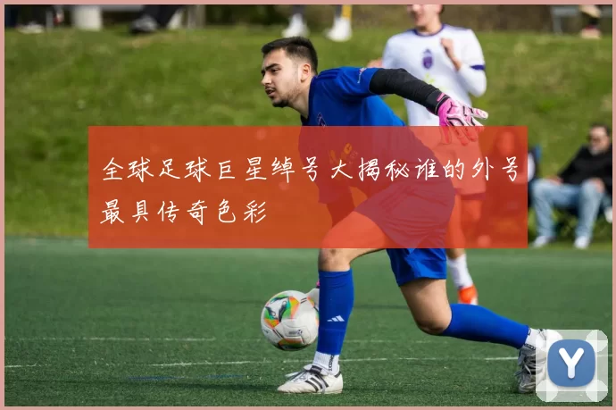 全球足球巨星绰号大揭秘谁的外号最具传奇色彩