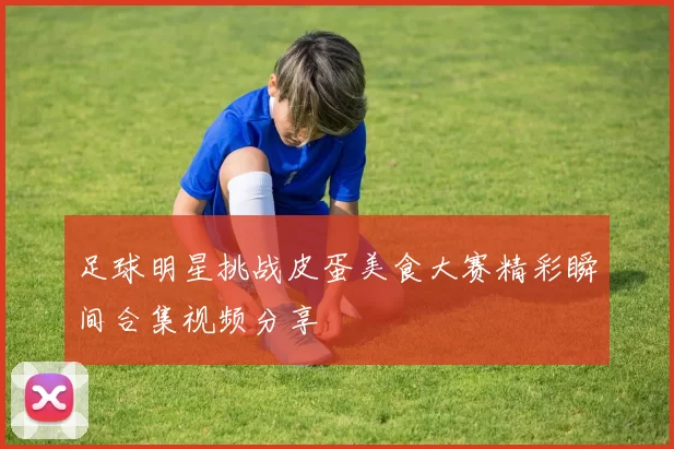 足球明星挑战皮蛋美食大赛精彩瞬间合集视频分享