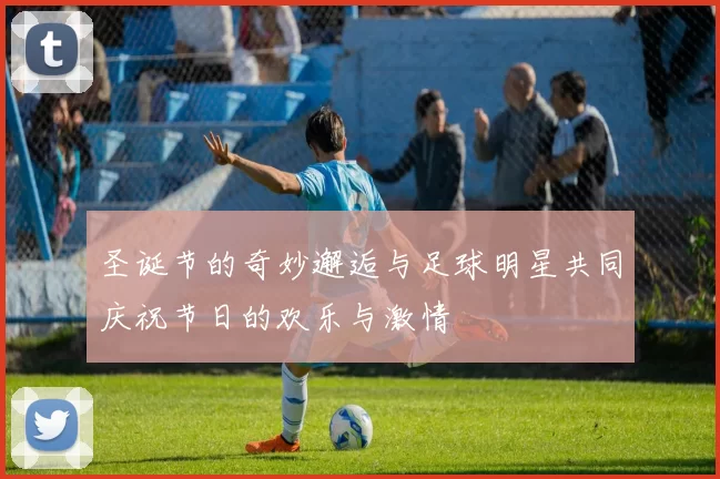 圣诞节的奇妙邂逅与足球明星共同庆祝节日的欢乐与激情