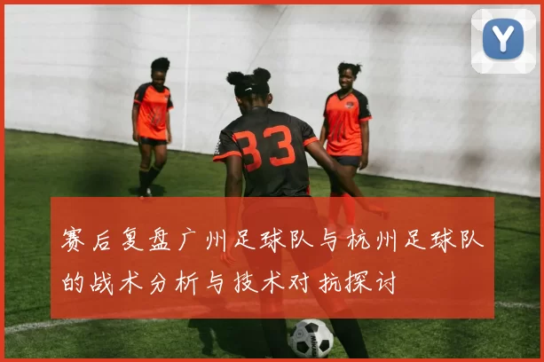 赛后复盘广州足球队与杭州足球队的战术分析与技术对抗探讨