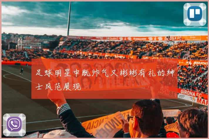 足球明星中既帅气又彬彬有礼的绅士风范展现