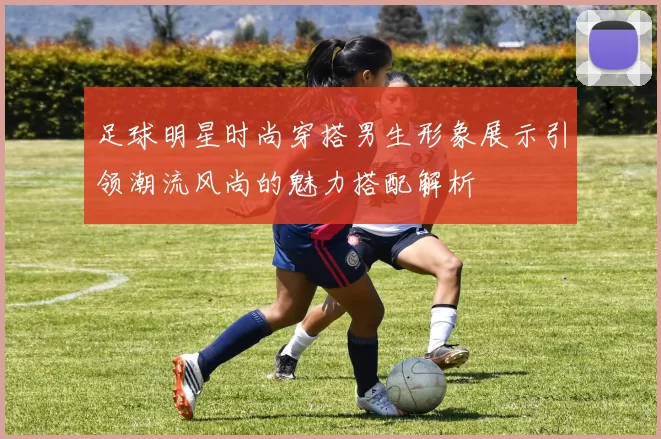 足球明星时尚穿搭男生形象展示引领潮流风尚的魅力搭配解析