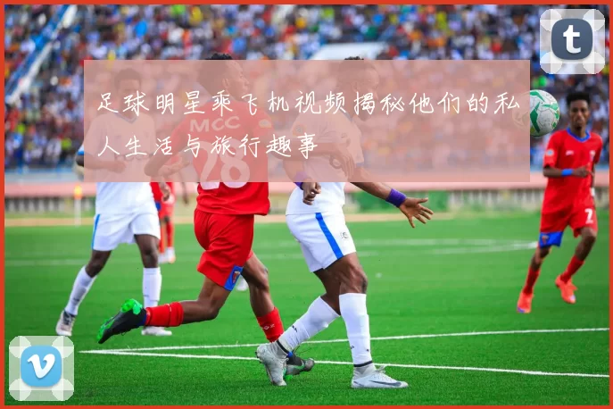 足球明星乘飞机视频揭秘他们的私人生活与旅行趣事