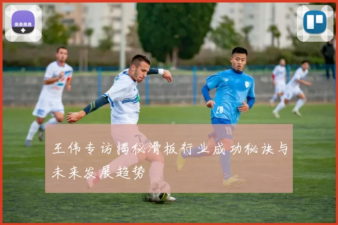 王伟专访揭秘滑板行业成功秘诀与未来发展趋势