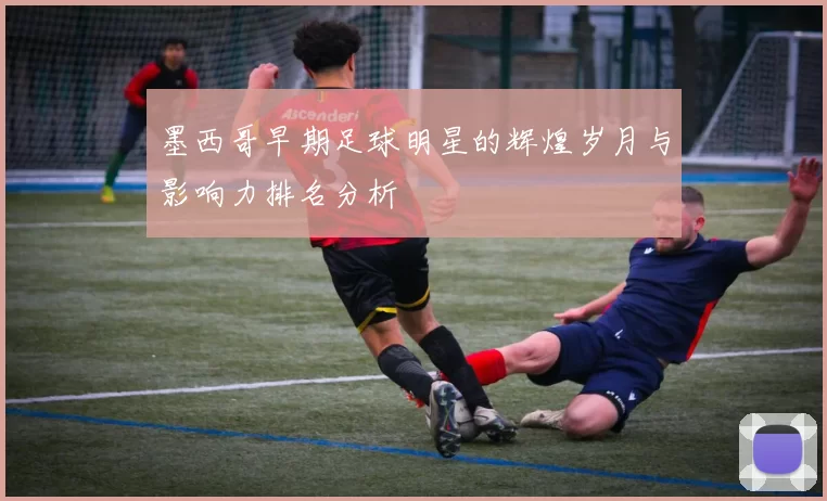 墨西哥早期足球明星的辉煌岁月与影响力排名分析