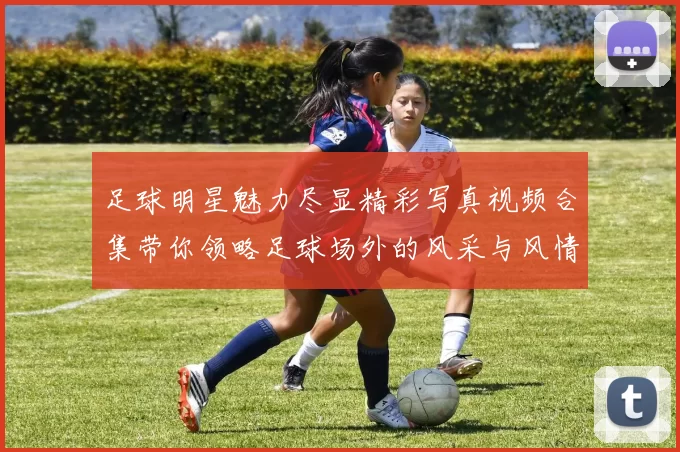 足球明星魅力尽显精彩写真视频合集带你领略足球场外的风采与风情