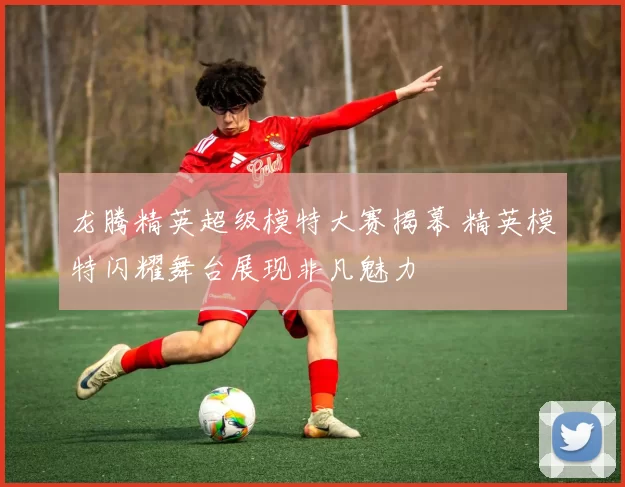 龙腾精英超级模特大赛揭幕 精英模特闪耀舞台展现非凡魅力