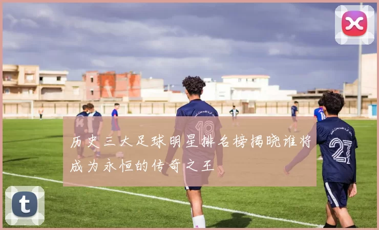 历史三大足球明星排名榜揭晓谁将成为永恒的传奇之王