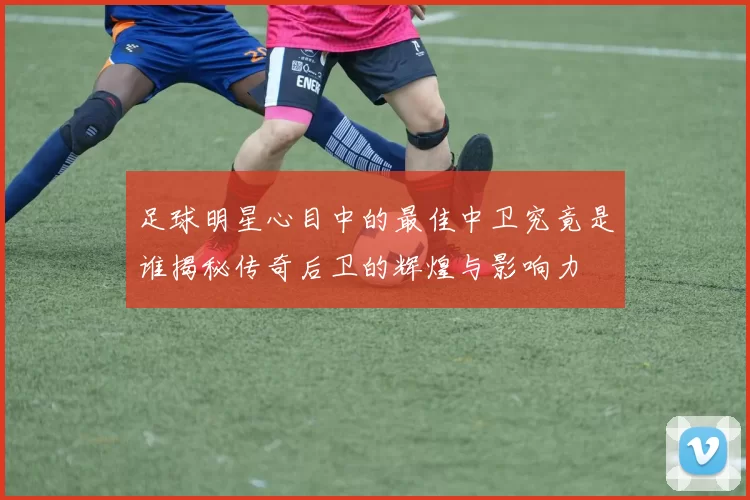 足球明星心目中的最佳中卫究竟是谁揭秘传奇后卫的辉煌与影响力