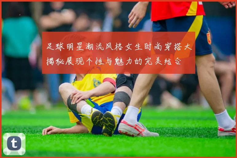 足球明星潮流风格女生时尚穿搭大揭秘展现个性与魅力的完美结合