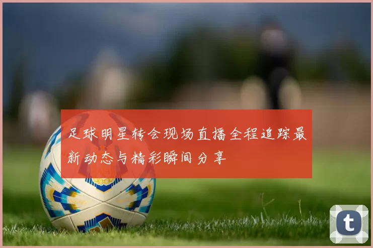 足球明星转会现场直播全程追踪最新动态与精彩瞬间分享