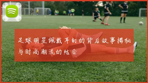 足球明星佩戴耳钉的背后故事揭秘与时尚潮流的结合
