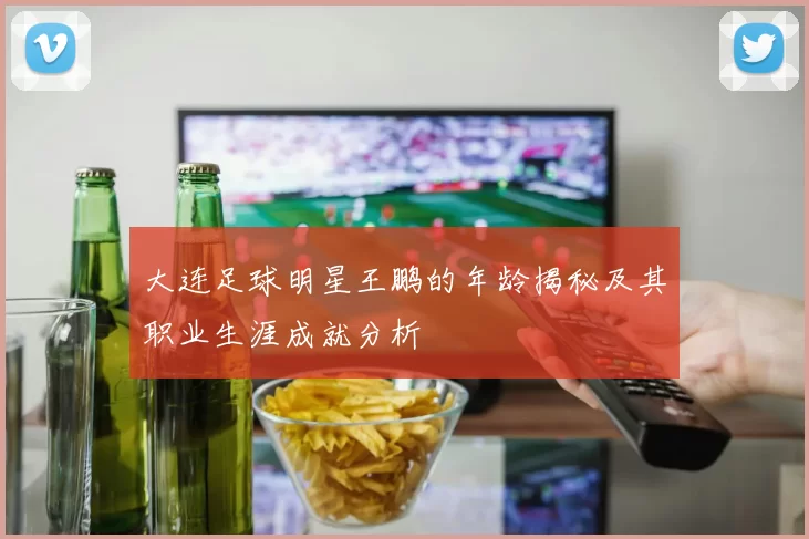 大连足球明星王鹏的年龄揭秘及其职业生涯成就分析