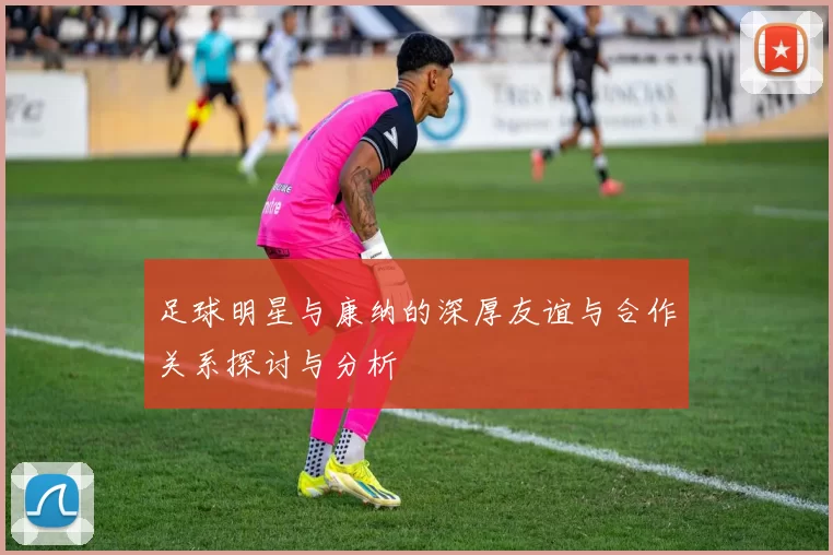 足球明星与康纳的深厚友谊与合作关系探讨与分析