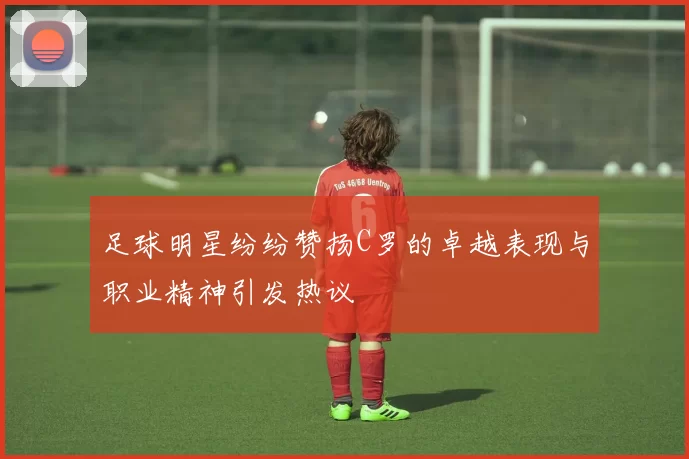 足球明星纷纷赞扬C罗的卓越表现与职业精神引发热议