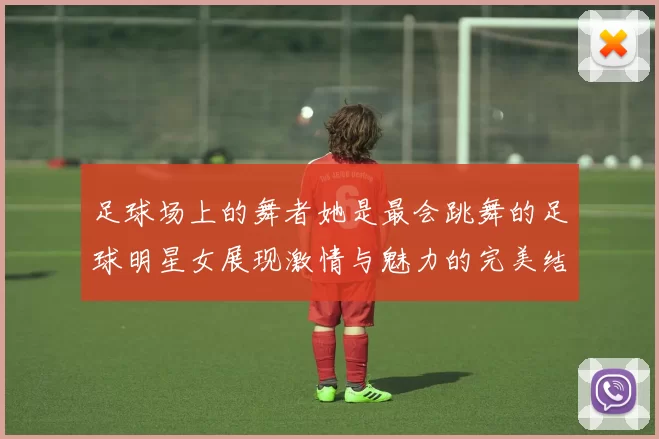 足球场上的舞者她是最会跳舞的足球明星女展现激情与魅力的完美结合