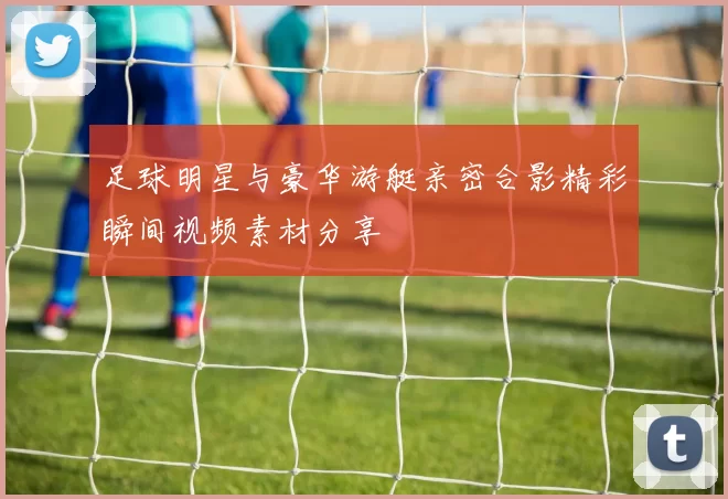 足球明星与豪华游艇亲密合影精彩瞬间视频素材分享