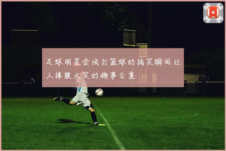 足球明星尝试打篮球的搞笑瞬间让人捧腹大笑的趣事合集