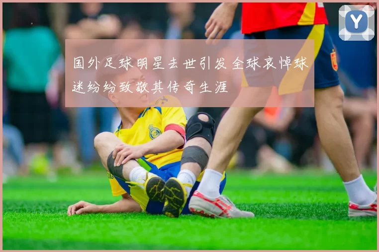 国外足球明星去世引发全球哀悼球迷纷纷致敬其传奇生涯