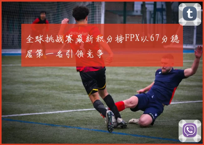 全球挑战赛最新积分榜FPX以67分稳居第一名引领竞争