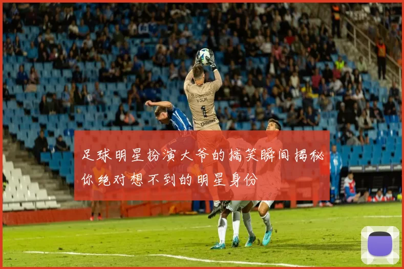 足球明星扮演大爷的搞笑瞬间揭秘你绝对想不到的明星身份