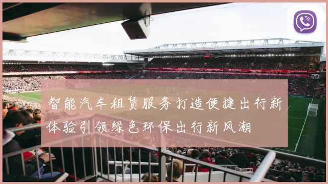 智能汽车租赁服务打造便捷出行新体验引领绿色环保出行新风潮