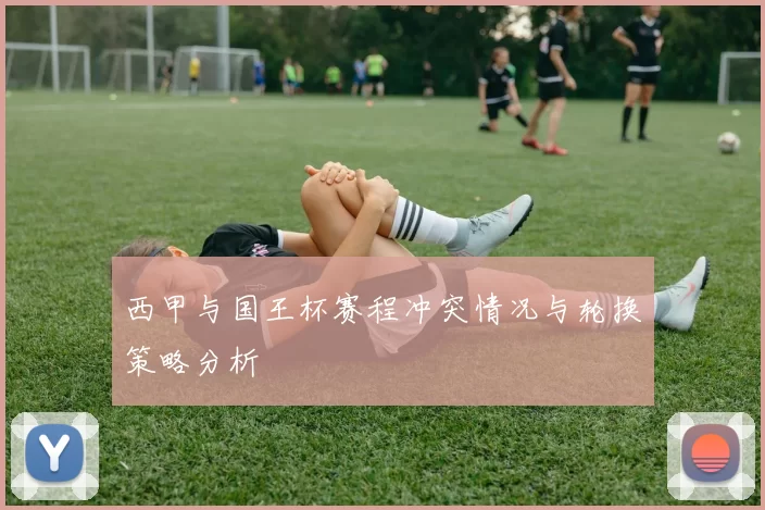 西甲与国王杯赛程冲突情况与轮换策略分析