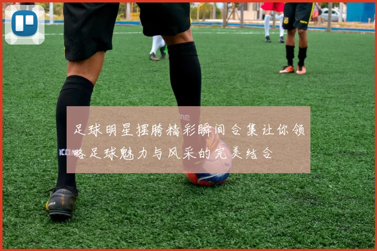 足球明星摆胯精彩瞬间合集让你领略足球魅力与风采的完美结合