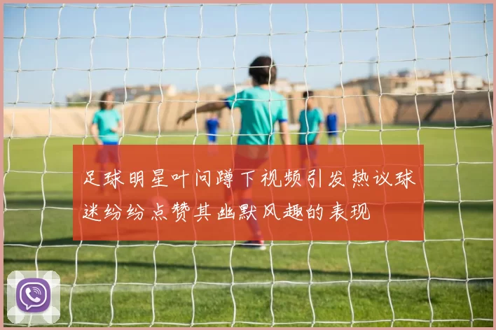 足球明星叶问蹲下视频引发热议球迷纷纷点赞其幽默风趣的表现