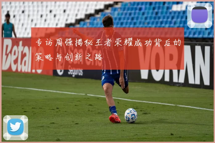 专访周强揭秘王者荣耀成功背后的策略与创新之路