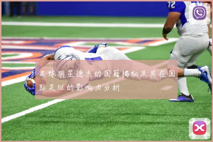 足球明星德杰的国籍揭秘及其在国际足坛的影响力分析