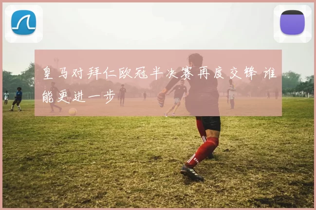皇马对拜仁欧冠半决赛再度交锋 谁能更进一步