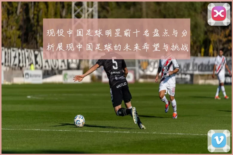 现役中国足球明星前十名盘点与分析展现中国足球的未来希望与挑战