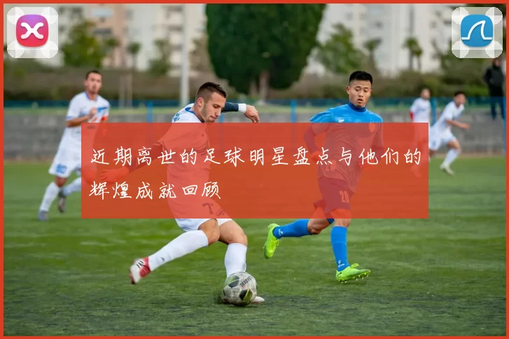 近期离世的足球明星盘点与他们的辉煌成就回顾