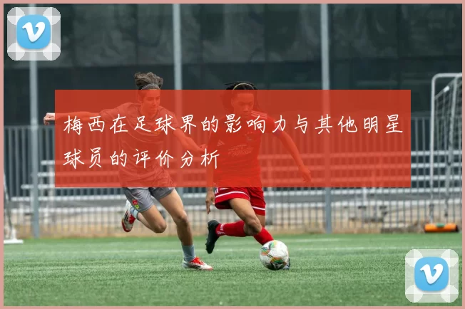 梅西在足球界的影响力与其他明星球员的评价分析