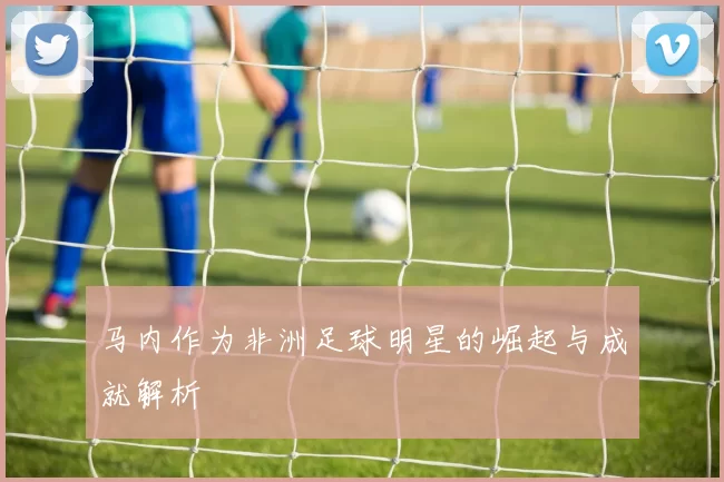 马内作为非洲足球明星的崛起与成就解析