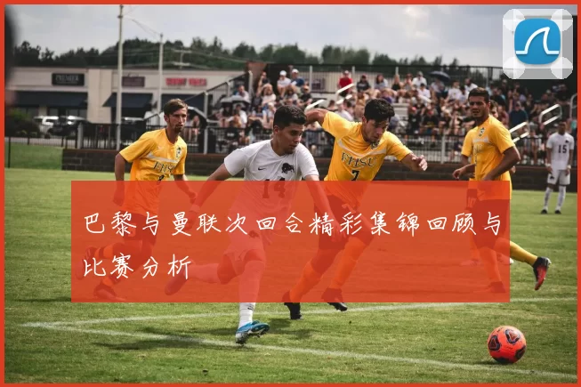 巴黎与曼联次回合精彩集锦回顾与比赛分析
