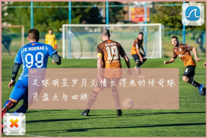 足球明星岁月无情长得老的传奇球员盘点与回顾