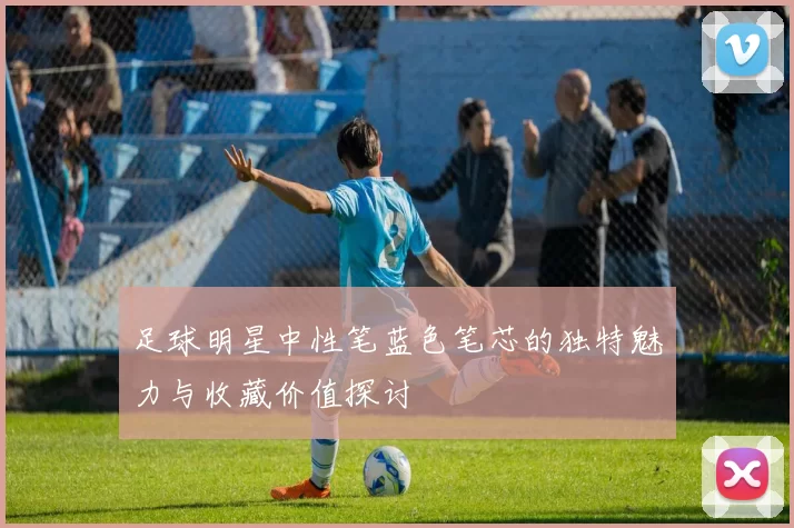 足球明星中性笔蓝色笔芯的独特魅力与收藏价值探讨