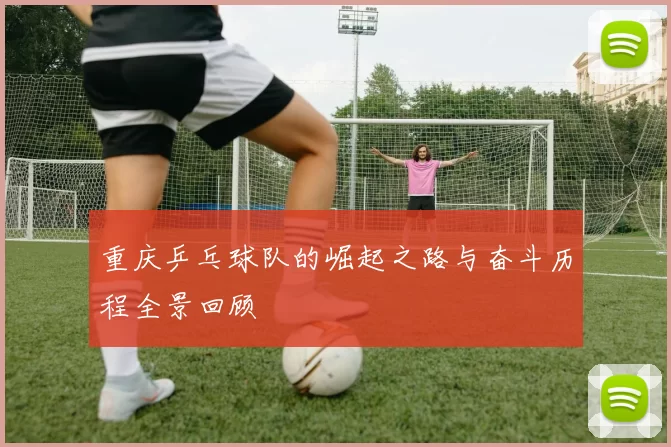 重庆乒乓球队的崛起之路与奋斗历程全景回顾