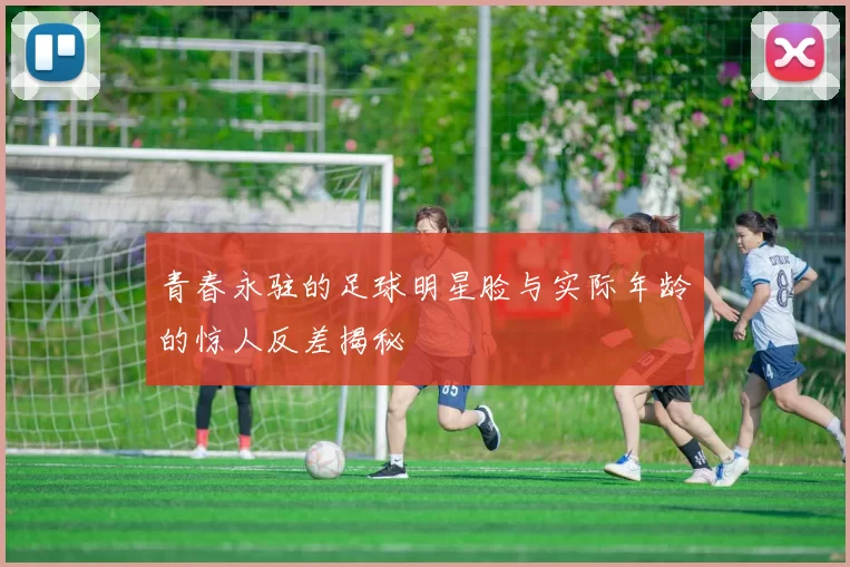 青春永驻的足球明星脸与实际年龄的惊人反差揭秘